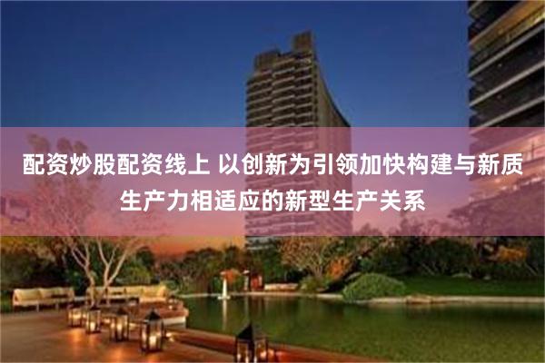 配资炒股配资线上 以创新为引领加快构建与新质生产力相适应的新型生产关系