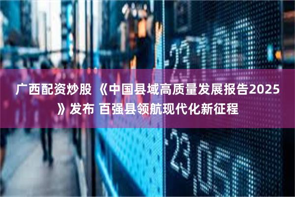 广西配资炒股 《中国县域高质量发展报告2025》发布 百强县领航现代化新征程