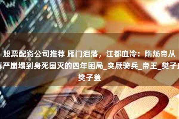 股票配资公司推荐 雁门泪落，江都血冷：隋炀帝从尊严崩塌到身死国灭的四年困局_突厥骑兵_帝王_樊子盖