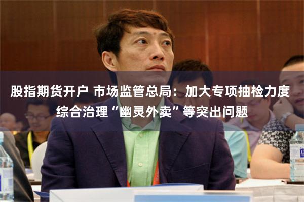 股指期货开户 市场监管总局：加大专项抽检力度 综合治理“幽灵外卖”等突出问题