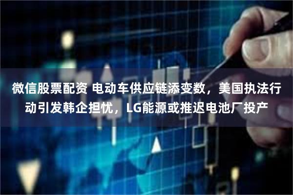 微信股票配资 电动车供应链添变数，美国执法行动引发韩企担忧，LG能源或推迟电池厂投产