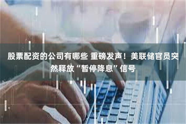 股票配资的公司有哪些 重磅发声！美联储官员突然释放“暂停降息”信号