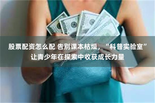 股票配资怎么配 告别课本枯燥，“科普实验室”让青少年在探索中收获成长力量