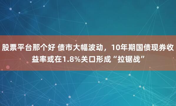 股票平台那个好 债市大幅波动，10年期国债现券收益率或在1.8%关口形成“拉锯战”