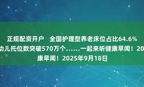 正规配资开户   全国护理型养老床位占比64.6%，3岁以下婴幼儿托位数突破570万个……一起来听健康早闻！2025年9月18日