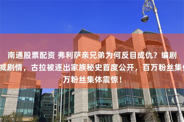 南通股票配资 弗利萨亲兄弟为何反目成仇？编剧自曝删减剧情，古拉被逐出家族秘史首度公开，百万粉丝集体震惊！