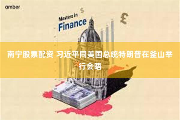 南宁股票配资 习近平同美国总统特朗普在釜山举行会晤