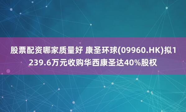 股票配资哪家质量好 康圣环球(09960.HK)拟1239.6万元收购华西康圣达40%股权