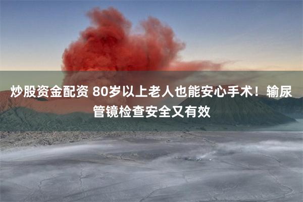 炒股资金配资 80岁以上老人也能安心手术!输尿管镜检查安全又有效