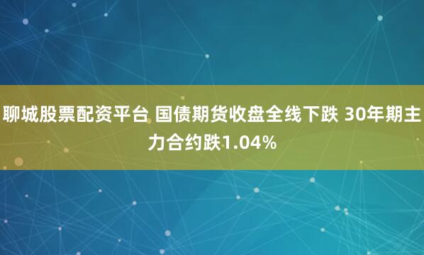 聊城股票配资平台 国债期货收盘全线下跌 30年期主力合约跌1.04%