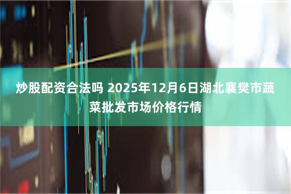 炒股配资合法吗 2025年12月6日湖北襄樊市蔬菜批发市场价格行情
