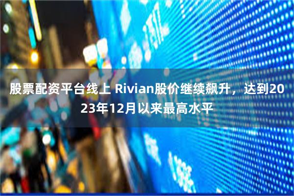 股票配资平台线上 Rivian股价继续飙升，达到2023年12月以来最高水平