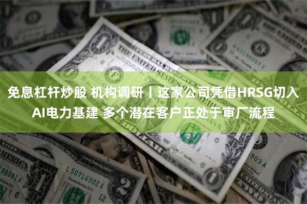 免息杠杆炒股 机构调研丨这家公司凭借HRSG切入AI电力基建 多个潜在客户正处于审厂流程