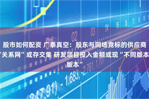 股市如何配资 广泰真空：股东与同场竞标的供应商“关系网”或存交集 研发项目投入金额或现“不同版本”