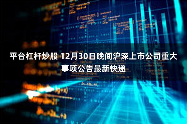 平台杠杆炒股 12月30日晚间沪深上市公司重大事项公告最新快递