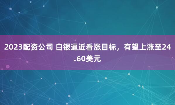 2023配资公司 白银逼近看涨目标，有望上涨至24.60美元