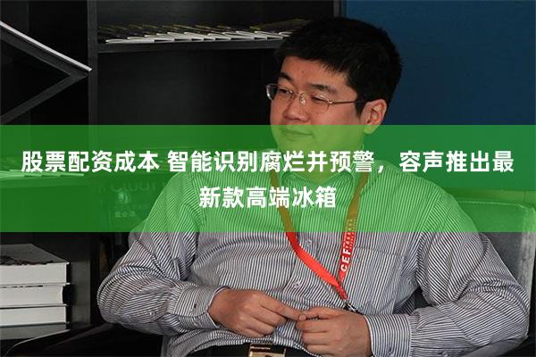 股票配资成本 智能识别腐烂并预警，容声推出最新款高端冰箱