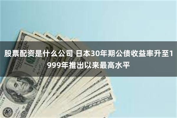 股票配资是什么公司 日本30年期公债收益率升至1999年推出以来最高水平