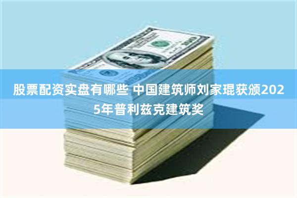 股票配资实盘有哪些 中国建筑师刘家琨获颁2025年普利兹克建筑奖