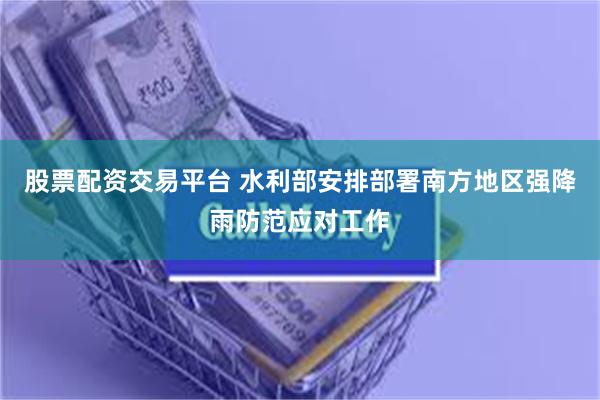 股票配资交易平台 水利部安排部署南方地区强降雨防范应对工作