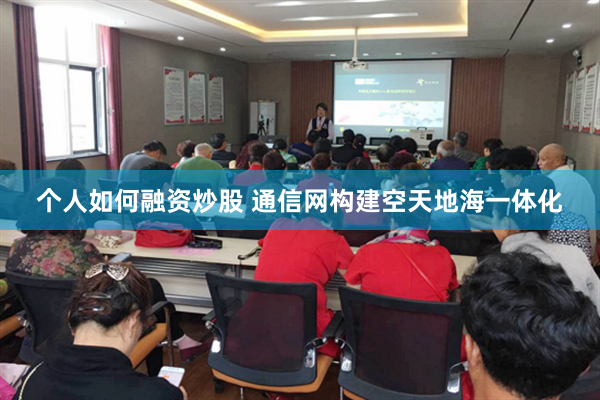 个人如何融资炒股 通信网构建空天地海一体化