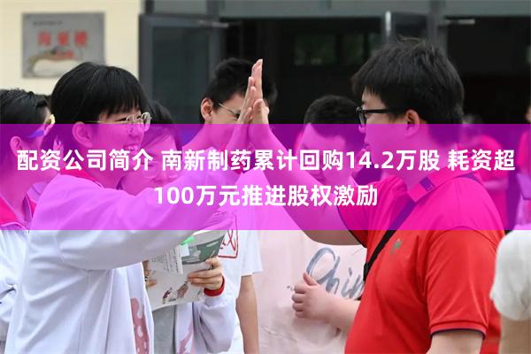 配资公司简介 南新制药累计回购14.2万股 耗资超100万元推进股权激励