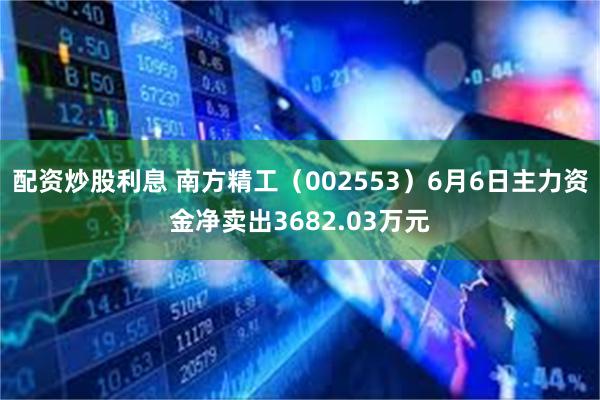 配资炒股利息 南方精工（002553）6月6日主力资金净卖出3682.03万元