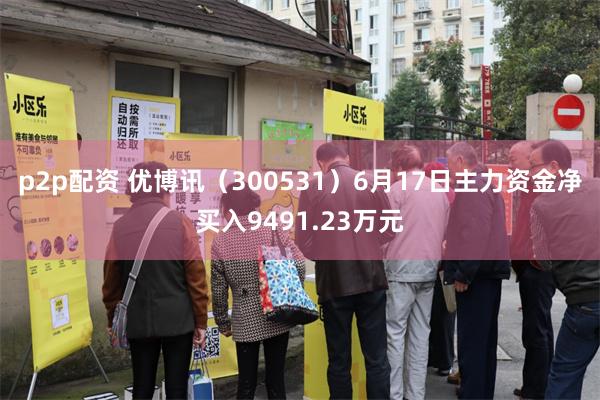 p2p配资 优博讯（300531）6月17日主力资金净买入9491.23万元