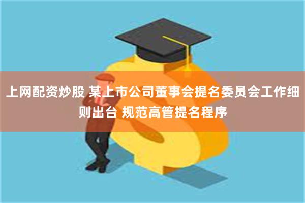 上网配资炒股 某上市公司董事会提名委员会工作细则出台 规范高管提名程序