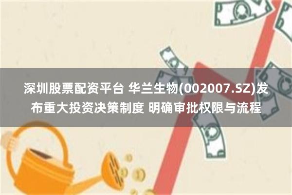 深圳股票配资平台 华兰生物(002007.SZ)发布重大投资决策制度 明确审批权限与流程