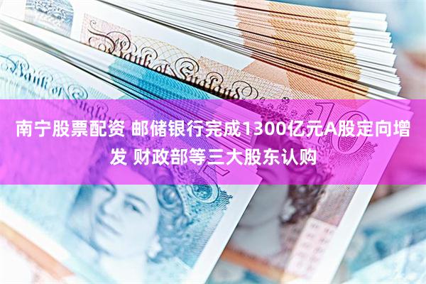 南宁股票配资 邮储银行完成1300亿元A股定向增发 财政部等三大股东认购