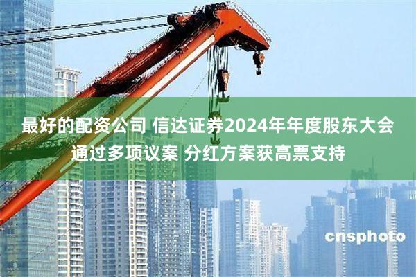 最好的配资公司 信达证券2024年年度股东大会通过多项议案 分红方案获高票支持