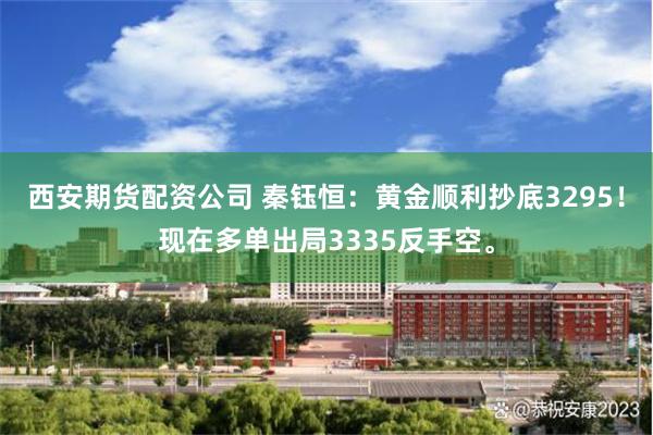 西安期货配资公司 秦钰恒：黄金顺利抄底3295！现在多单出局3335反手空。