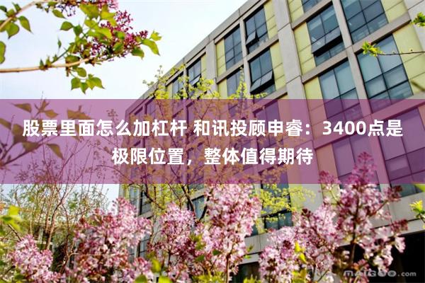 股票里面怎么加杠杆 和讯投顾申睿：3400点是极限位置，整体值得期待