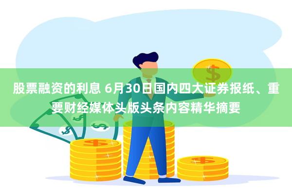股票融资的利息 6月30日国内四大证券报纸、重要财经媒体头版头条内容精华摘要