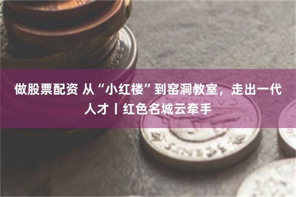 做股票配资 从“小红楼”到窑洞教室，走出一代人才丨红色名城云牵手