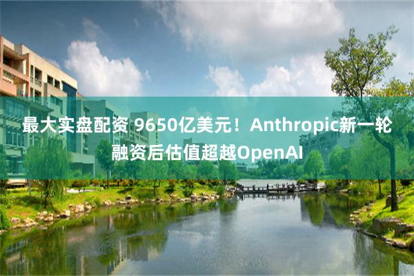 最大实盘配资 9650亿美元！Anthropic新一轮融资后估值超越OpenAI