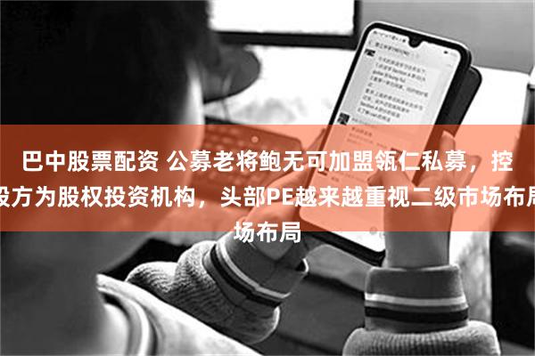 巴中股票配资 公募老将鲍无可加盟瓴仁私募，控股方为股权投资机构，头部PE越来越重视二级市场布局
