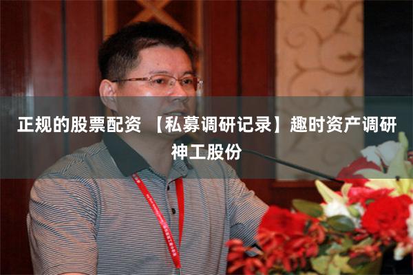 正规的股票配资 【私募调研记录】趣时资产调研神工股份