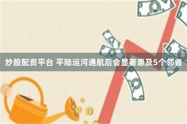 炒股配资平台 平陆运河通航后会显著惠及5个邻省