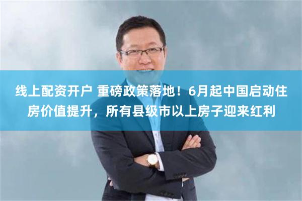 线上配资开户 重磅政策落地！6月起中国启动住房价值提升，所有县级市以上房子迎来红利