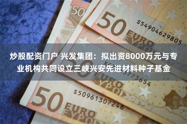 炒股配资门户 兴发集团：拟出资8000万元与专业机构共同设立三峡兴安先进材料种子基金