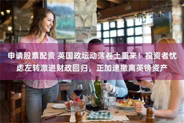 申请股票配资 英国政坛动荡卷土重来！投资者忧虑左转激进财政回归，正加速撤离英镑资产