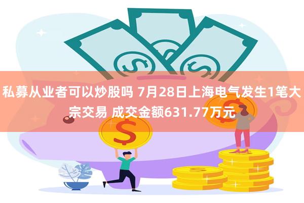 私募从业者可以炒股吗 7月28日上海电气发生1笔大宗交易 成交金额631.77万元