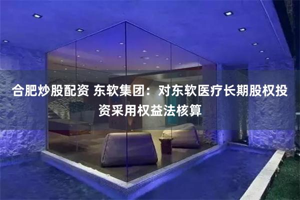 合肥炒股配资 东软集团：对东软医疗长期股权投资采用权益法核算