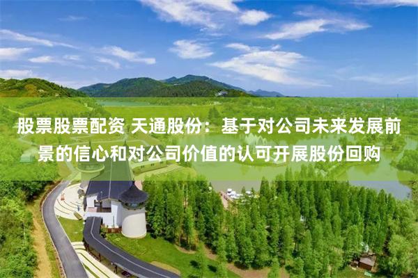 股票股票配资 天通股份：基于对公司未来发展前景的信心和对公司价值的认可开展股份回购
