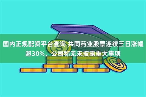 国内正规配资平台查询 共同药业股票连续三日涨幅超30%，公司称无未披露重大事项
