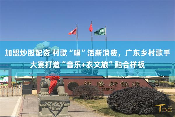 加盟炒股配资 村歌“唱”活新消费，广东乡村歌手大赛打造“音乐+农文旅”融合样板