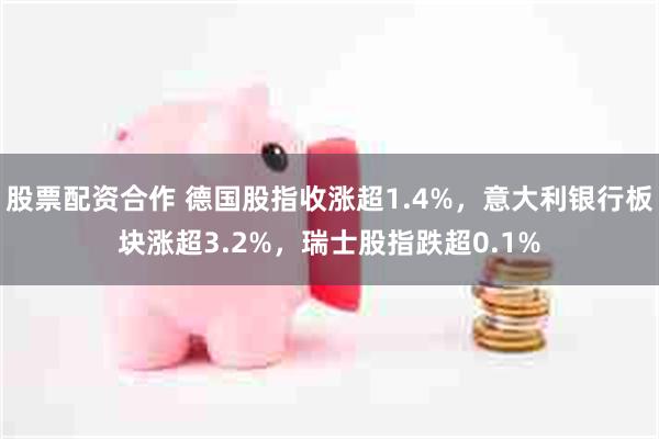 股票配资合作 德国股指收涨超1.4%，意大利银行板块涨超3.2%，瑞士股指跌超0.1%