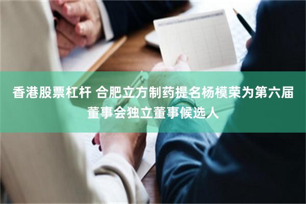 香港股票杠杆 合肥立方制药提名杨模荣为第六届董事会独立董事候选人